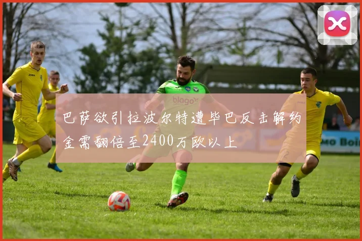 巴萨欲引拉波尔特遭毕巴反击解约金需翻倍至2400万欧以上